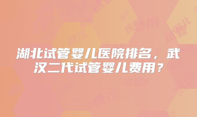 湖北试管婴儿医院排名，武汉二代试管婴儿费用？
