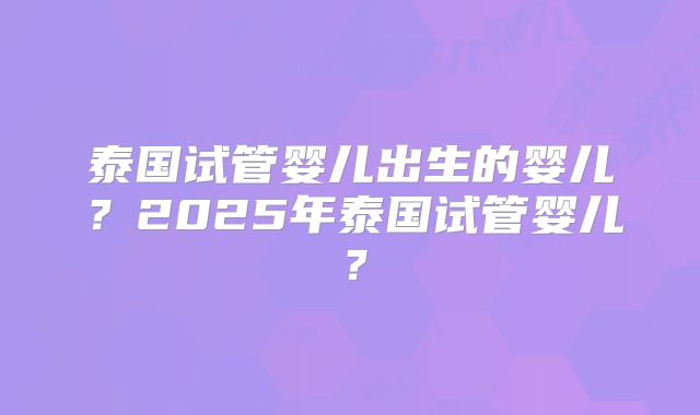 泰国试管婴儿出生的婴儿？2025年泰国试管婴儿？