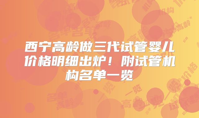 西宁高龄做三代试管婴儿价格明细出炉！附试管机构名单一览