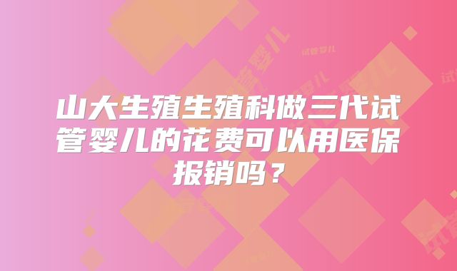 山大生殖生殖科做三代试管婴儿的花费可以用医保报销吗?