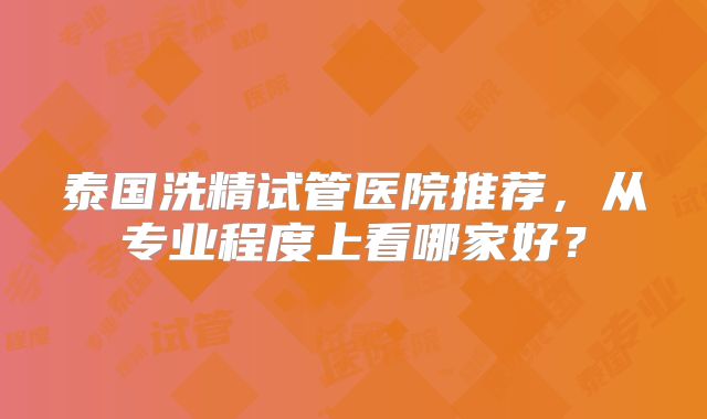 泰国洗精试管医院推荐，从专业程度上看哪家好？