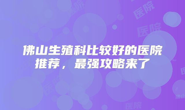 佛山生殖科比较好的医院推荐，最强攻略来了