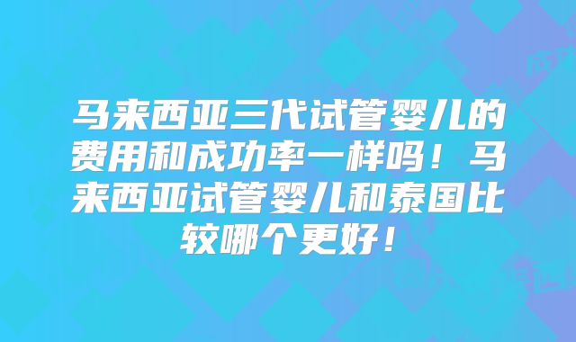 马来西亚三代试管婴儿的费用和成功率一样吗!马来西亚试管婴儿和泰国比较哪个更好!