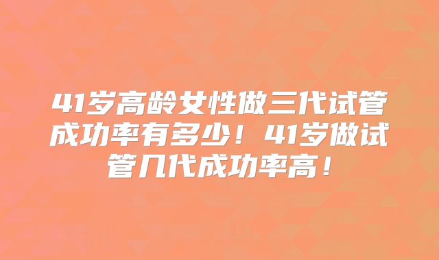 41岁高龄女性做三代试管成功率有多少!41岁做试管几代成功率高!
