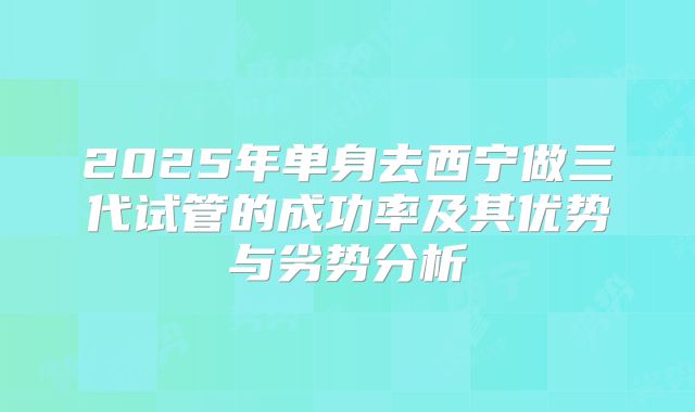 2025年单身去西宁做三代试管的成功率及其优势与劣势分析