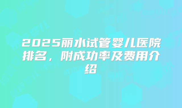 2025丽水试管婴儿医院排名，附成功率及费用介绍