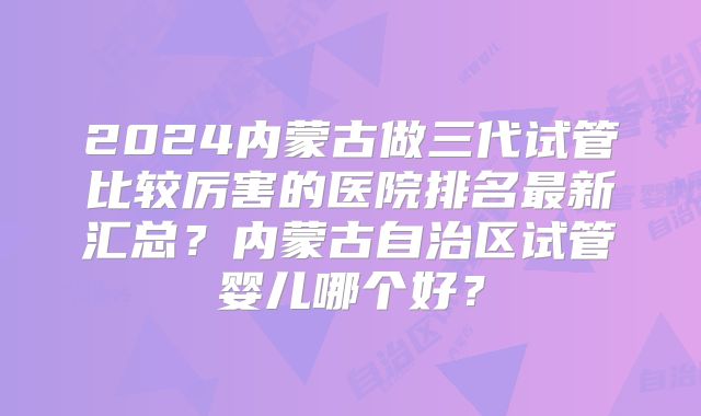 2024内蒙古做三代试管比较厉害的医院排名最新汇总?内蒙古自治区试管婴儿哪个好?