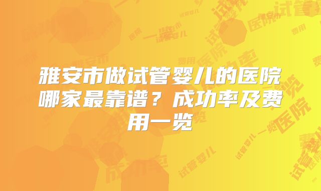 雅安市做试管婴儿的医院哪家最靠谱?成功率及费用一览