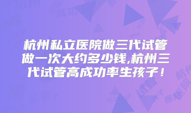 杭州私立医院做三代试管做一次大约多少钱,杭州三代试管高成功率生孩子！