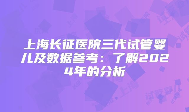 上海长征医院三代试管婴儿及数据参考：了解2024年的分析