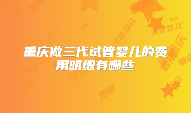 重庆做三代试管婴儿的费用明细有哪些