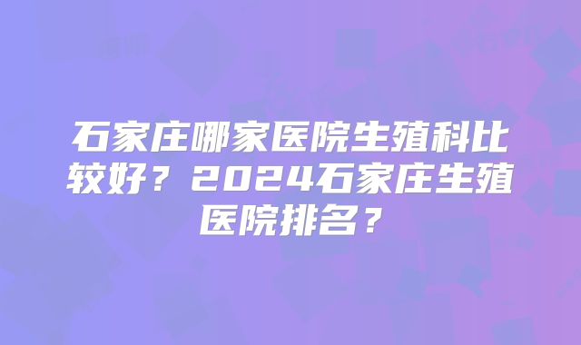 石家庄哪家医院生殖科比较好？2024石家庄生殖医院排名？