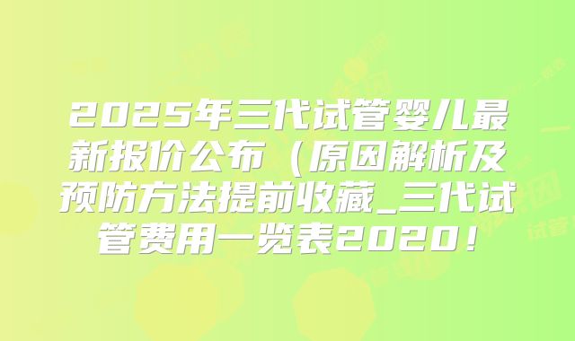 2025年三代试管婴儿最新报价公布（原因解析及预防方法提前收藏_三代试管费用一览表2020！