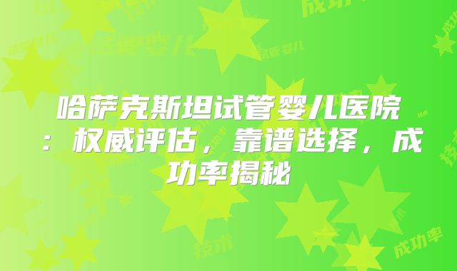 哈萨克斯坦试管婴儿医院：权威评估，靠谱选择，成功率揭秘
