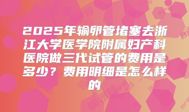 2025年输卵管堵塞去浙江大学医学院附属妇产科医院做三代试管的费用是多少？费用明细是怎么样的