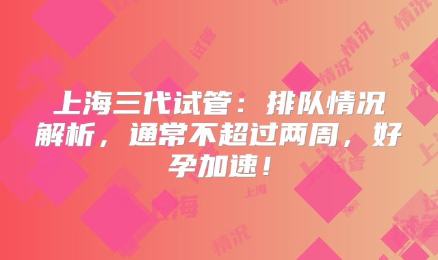 上海三代试管:排队情况解析,通常不超过两周,好孕加速!