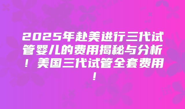 2025年赴美进行三代试管婴儿的费用揭秘与分析！美国三代试管全套费用！