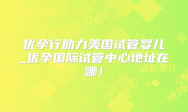 优孕行助力美国试管婴儿_优孕国际试管中心地址在哪！