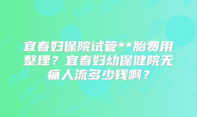 宜春妇保院试管**胎费用整理？宜春妇幼保健院无痛人流多少钱啊？