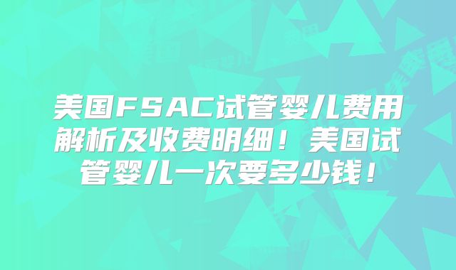 美国FSAC试管婴儿费用解析及收费明细!美国试管婴儿一次要多少钱!