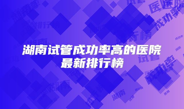 湖南试管成功率高的医院最新排行榜
