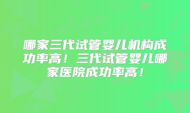 哪家三代试管婴儿机构成功率高!三代试管婴儿哪家医院成功率高!