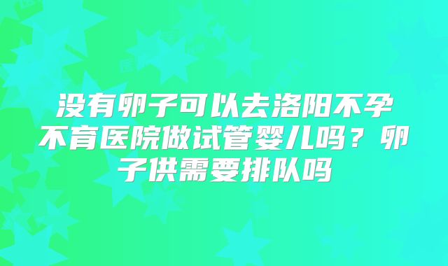 没有卵子可以去洛阳不孕不育医院做试管婴儿吗？卵子供需要排队吗