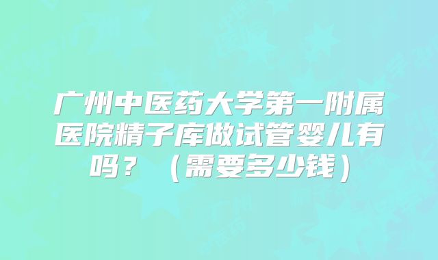 广州中医药大学第一附属医院精子库做试管婴儿有吗？（需要多少钱）
