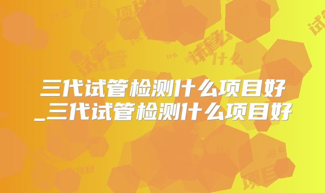 三代试管检测什么项目好_三代试管检测什么项目好