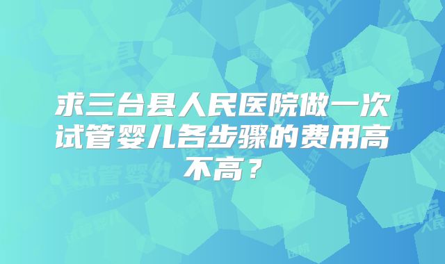 求三台县人民医院做一次试管婴儿各步骤的费用高不高？
