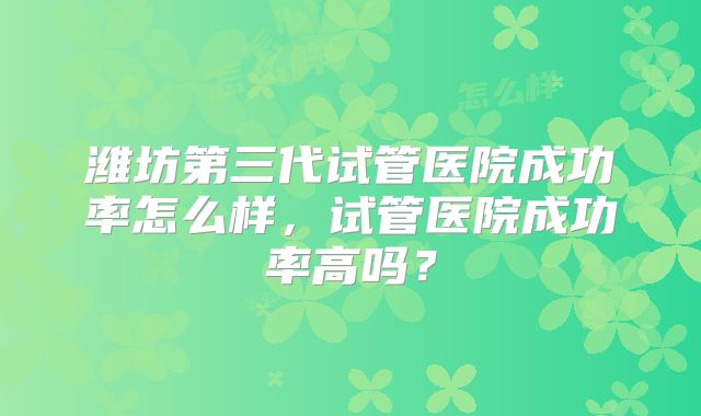 潍坊第三代试管医院成功率怎么样，试管医院成功率高吗？