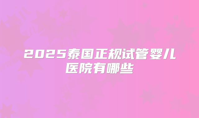 2025泰国正规试管婴儿医院有哪些