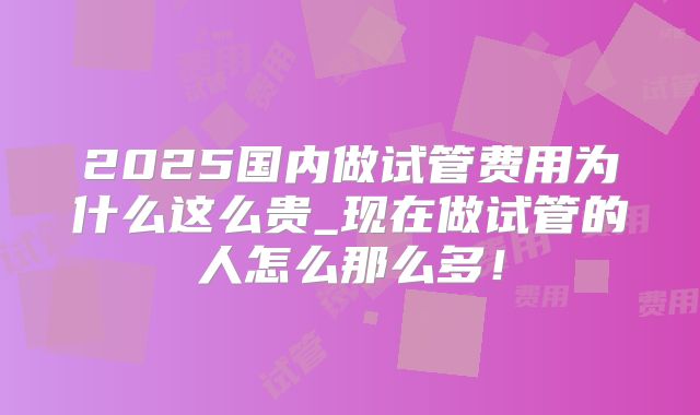 2025国内做试管费用为什么这么贵_现在做试管的人怎么那么多！