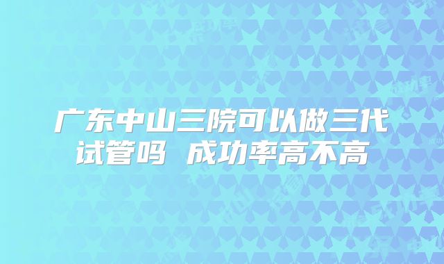 广东中山三院可以做三代试管吗 成功率高不高