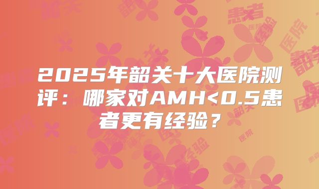 2025年韶关十大医院测评：哪家对AMH<0.5患者更有经验？