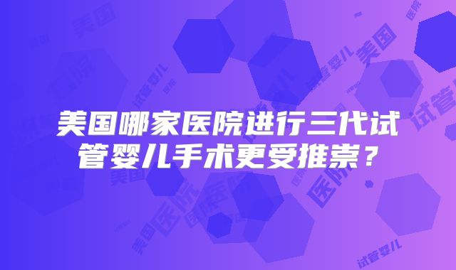 美国哪家医院进行三代试管婴儿手术更受推崇？