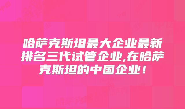 哈萨克斯坦最大企业最新排名三代试管企业,在哈萨克斯坦的中国企业!