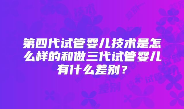 第四代试管婴儿技术是怎么样的和做三代试管婴儿有什么差别?