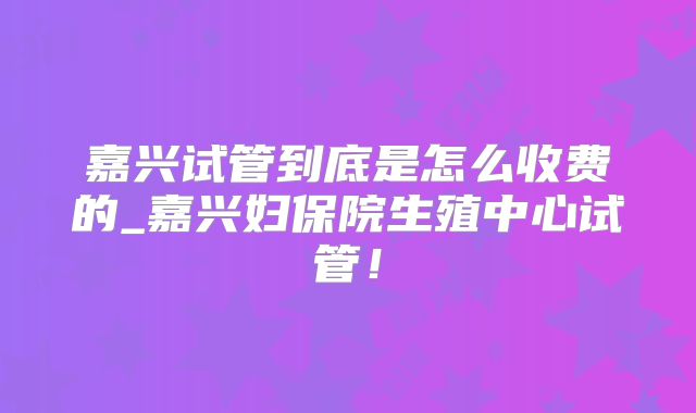 嘉兴试管到底是怎么收费的_嘉兴妇保院生殖中心试管！
