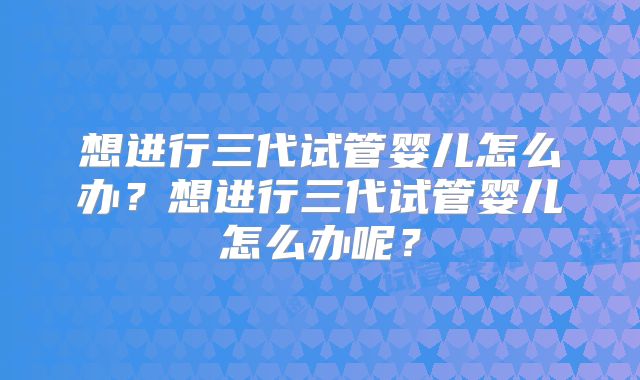 想进行三代试管婴儿怎么办？想进行三代试管婴儿怎么办呢？
