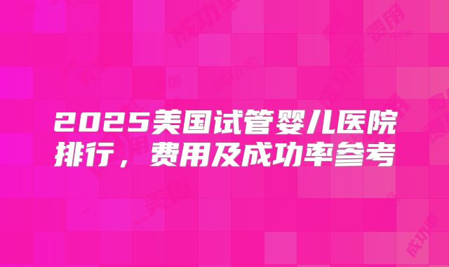 2025美国试管婴儿医院排行，费用及成功率参考