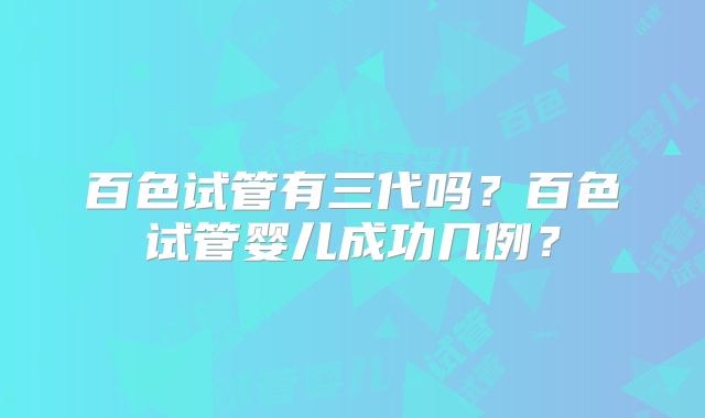 百色试管有三代吗?百色试管婴儿成功几例?