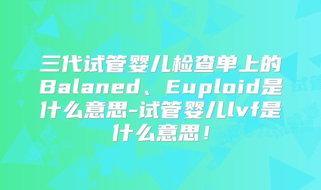三代试管婴儿检查单上的Balaned、Euploid是什么意思-试管婴儿lvf是什么意思！