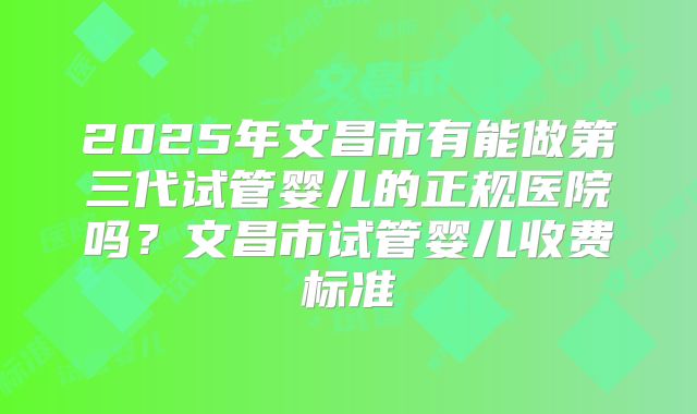 2025年文昌市有能做第三代试管婴儿的正规医院吗？文昌市试管婴儿收费标准