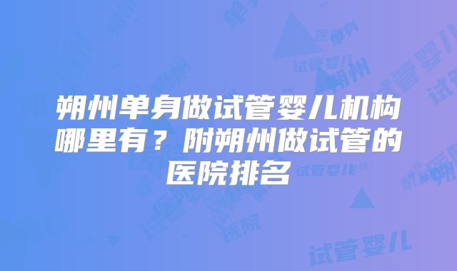 朔州单身做试管婴儿机构哪里有？附朔州做试管的医院排名