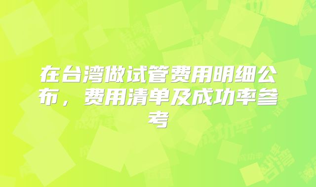 在台湾做试管费用明细公布，费用清单及成功率参考