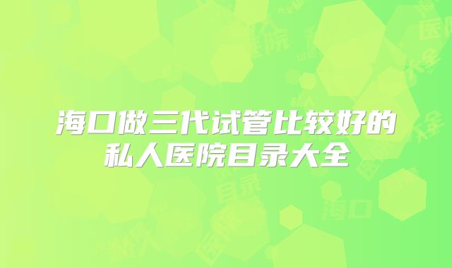 海口做三代试管比较好的私人医院目录大全