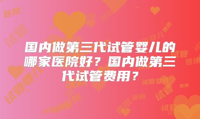 国内做第三代试管婴儿的哪家医院好?国内做第三代试管费用?