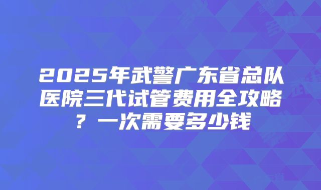 2025年武警广东省总队医院三代试管费用全攻略？一次需要多少钱