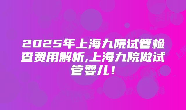 2025年上海九院试管检查费用解析,上海九院做试管婴儿!